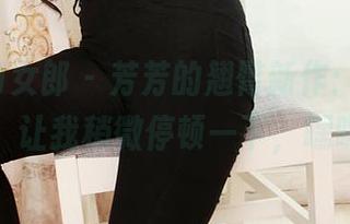 3Agirl女郎 – 芳芳的翘臀新作：美图来了，让我稍微停顿一下，嘿嘿！